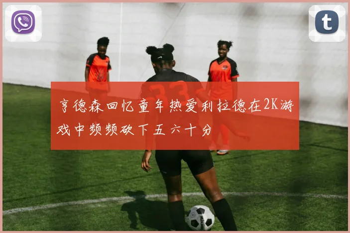 亨德森回忆童年热爱利拉德在2K游戏中频频砍下五六十分