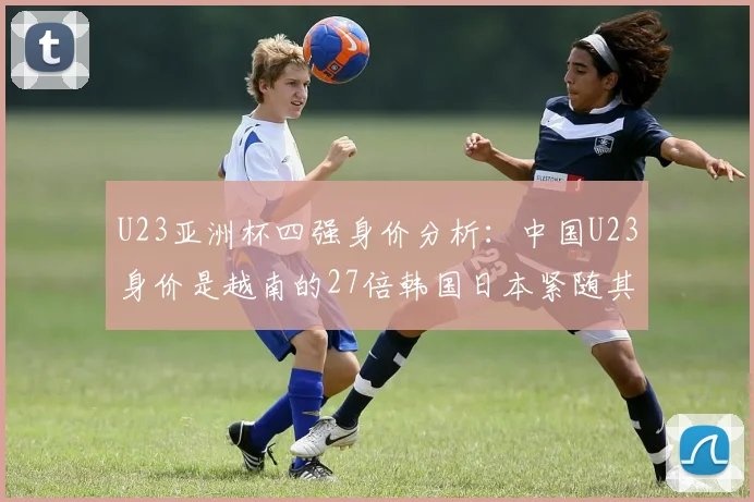 U23亚洲杯四强身价分析：中国U23身价是越南的27倍韩国日本紧随其后