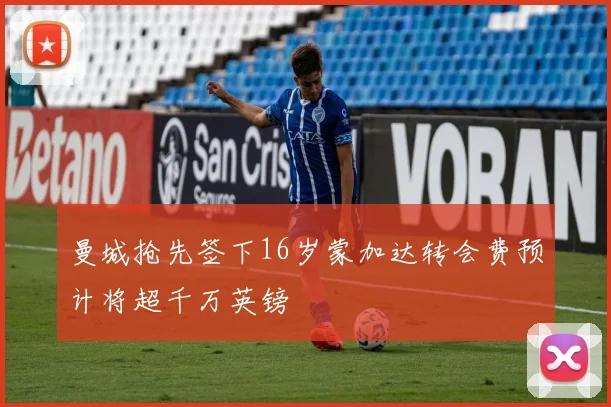 曼城抢先签下16岁蒙加达转会费预计将超千万英镑