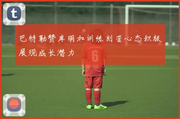 巴特勒赞库明加训练刻苦心态积极展现成长潜力
