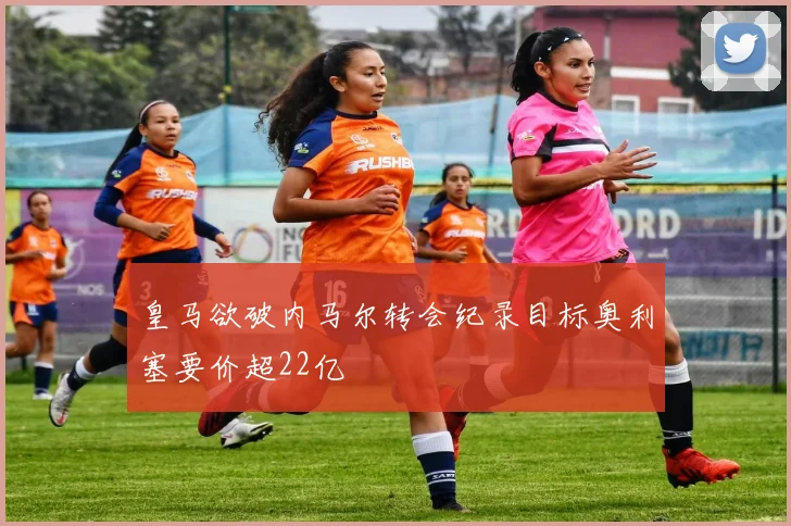 皇马欲破内马尔转会纪录目标奥利塞要价超22亿