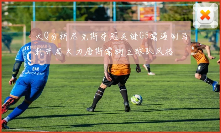 大Q分析尼克斯夺冠关键G5需遏制马刺开局火力唐斯需树立球队风格