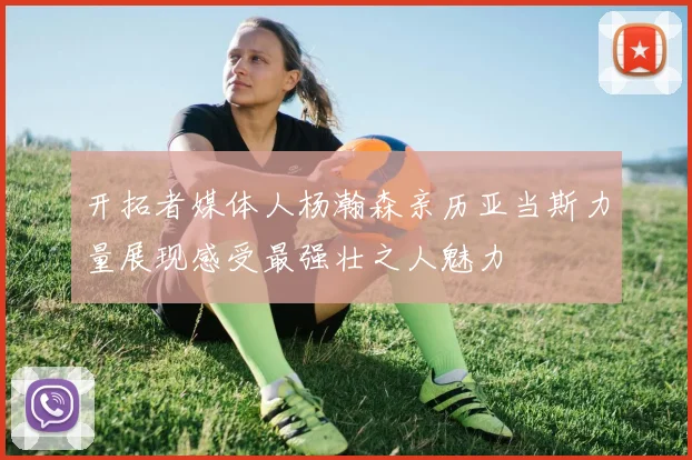 开拓者媒体人杨瀚森亲历亚当斯力量展现感受最强壮之人魅力