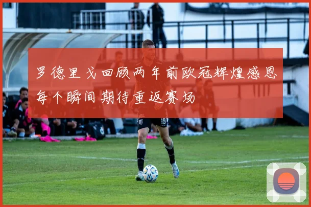 罗德里戈回顾两年前欧冠辉煌感恩每个瞬间期待重返赛场