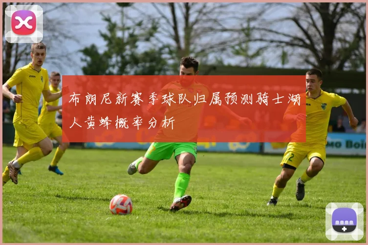 布朗尼新赛季球队归属预测骑士湖人黄蜂概率分析