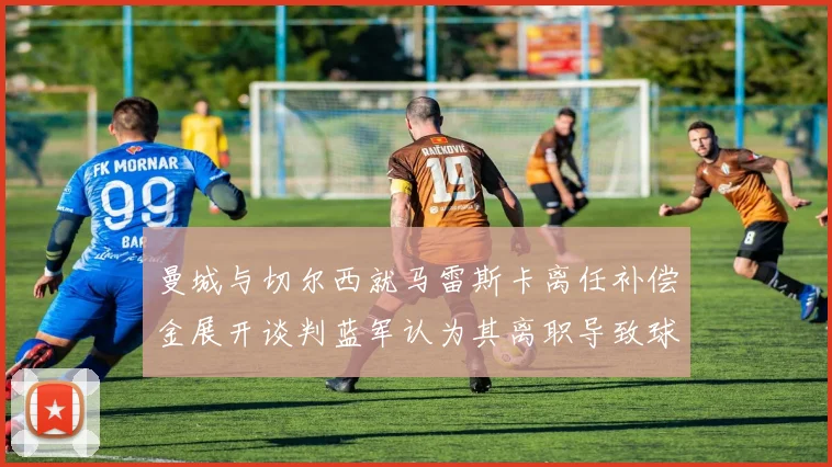 曼城与切尔西就马雷斯卡离任补偿金展开谈判蓝军认为其离职导致球队崩盘