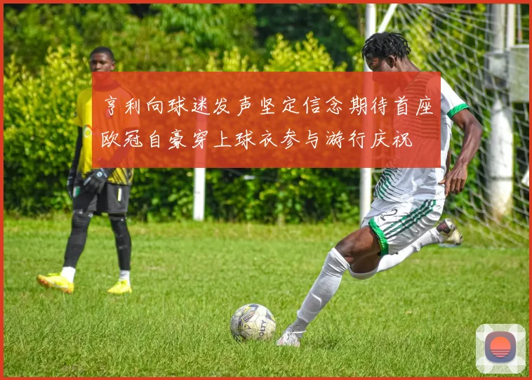 亨利向球迷发声坚定信念期待首座欧冠自豪穿上球衣参与游行庆祝