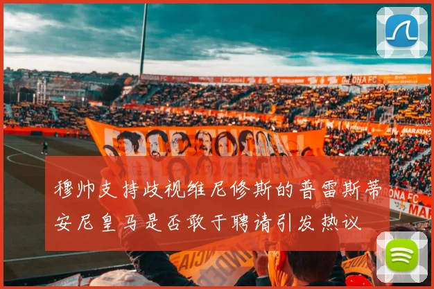 穆帅支持歧视维尼修斯的普雷斯蒂安尼皇马是否敢于聘请引发热议