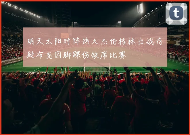 明天太阳对阵热火杰伦格林出战存疑布克因脚踝伤缺席比赛