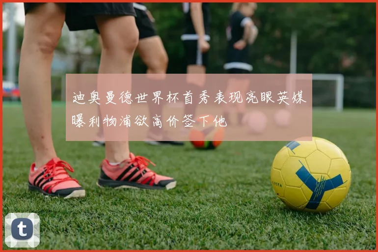 迪奥曼德世界杯首秀表现亮眼英媒曝利物浦欲高价签下他