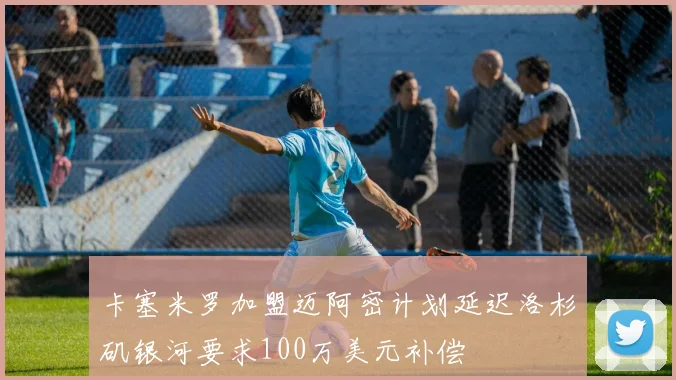 卡塞米罗加盟迈阿密计划延迟洛杉矶银河要求100万美元补偿