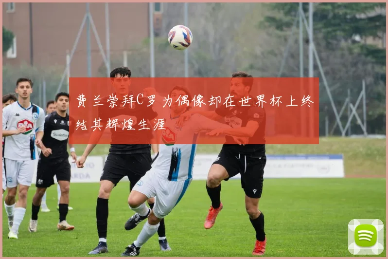 费兰崇拜C罗为偶像却在世界杯上终结其辉煌生涯