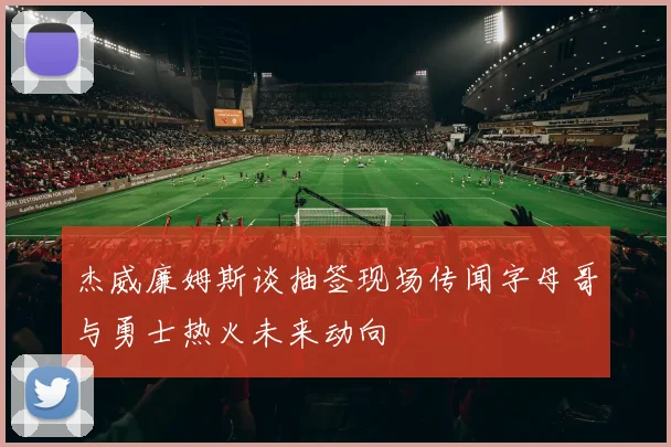 杰威廉姆斯谈抽签现场传闻字母哥与勇士热火未来动向