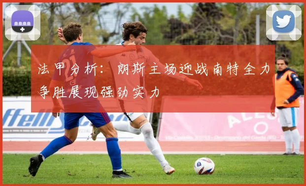 法甲分析：朗斯主场迎战南特全力争胜展现强劲实力