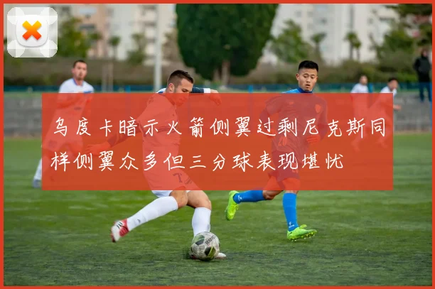 乌度卡暗示火箭侧翼过剩尼克斯同样侧翼众多但三分球表现堪忧