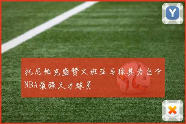 托尼帕克盛赞文班亚马称其为当今NBA最强天才球员