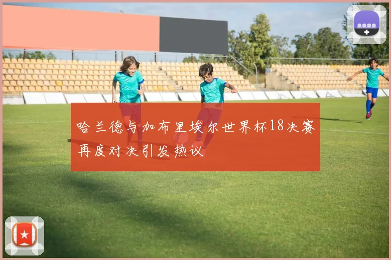 哈兰德与加布里埃尔世界杯18决赛再度对决引发热议