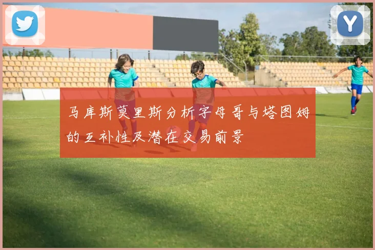 马库斯莫里斯分析字母哥与塔图姆的互补性及潜在交易前景