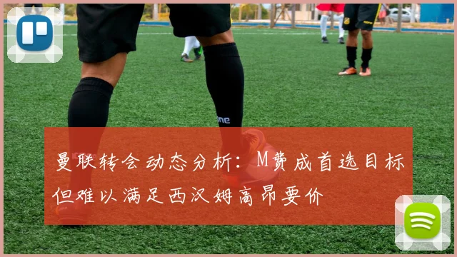 曼联转会动态分析：M费成首选目标但难以满足西汉姆高昂要价
