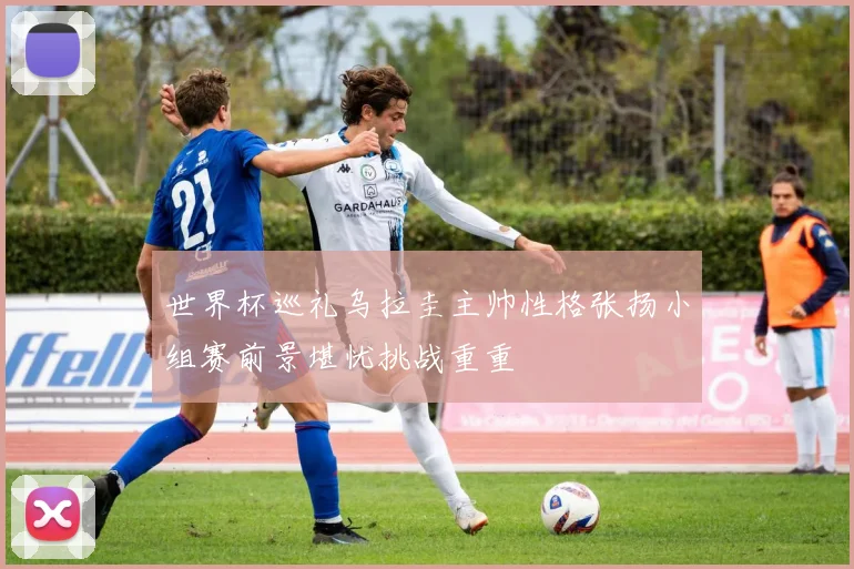世界杯巡礼乌拉圭主帅性格张扬小组赛前景堪忧挑战重重